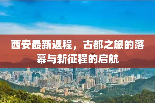 西安最新返程，古都之旅的落幕与新征程的启航