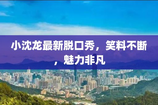 小沈龙最新脱口秀，笑料不断，魅力非凡