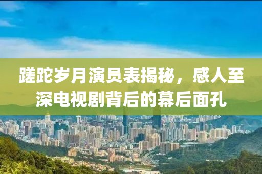 蹉跎岁月演员表揭秘，感人至深电视剧背后的幕后面孔
