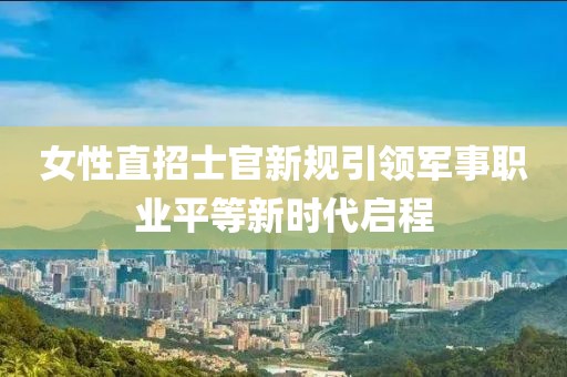 女性直招士官新规引领军事职业平等新时代启程