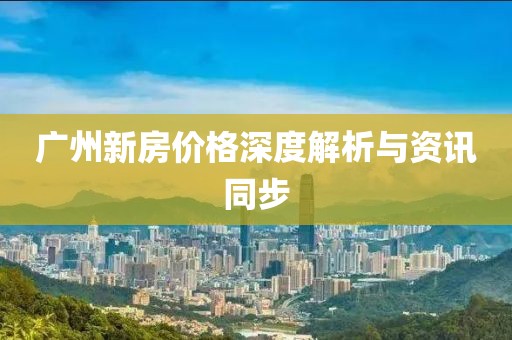 广州新房价格深度解析与资讯同步
