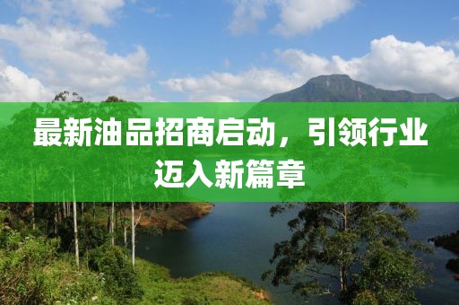 最新油品招商启动，引领行业迈入新篇章