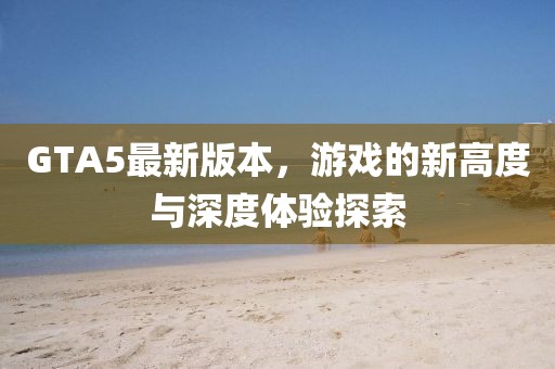 GTA5最新版本，游戏的新高度与深度体验探索