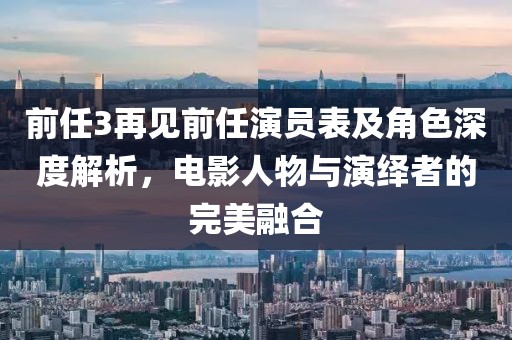 前任3再见前任演员表及角色深度解析，电影人物与演绎者的完美融合