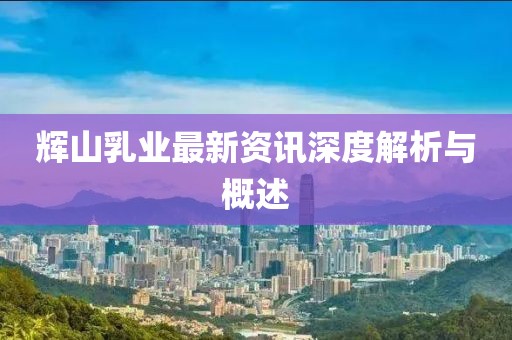 辉山乳业最新资讯深度解析与概述