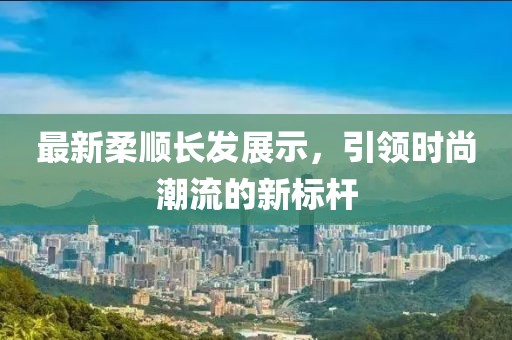 最新柔顺长发展示，引领时尚潮流的新标杆