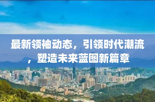 最新领袖动态，引领时代潮流，塑造未来蓝图新篇章