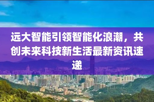 远大智能引领智能化浪潮，共创未来科技新生活最新资讯速递