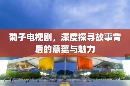 菊子电视剧，深度探寻故事背后的意蕴与魅力