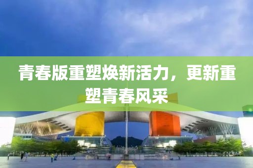青春版重塑焕新活力，更新重塑青春风采