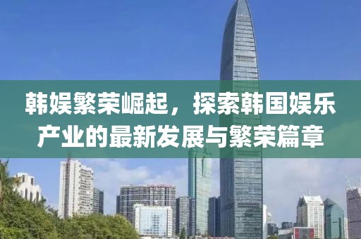 韩娱繁荣崛起，探索韩国娱乐产业的最新发展与繁荣篇章