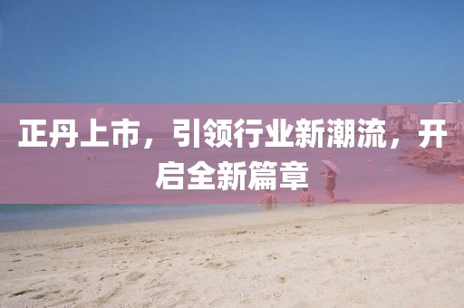 正丹上市，引领行业新潮流，开启全新篇章