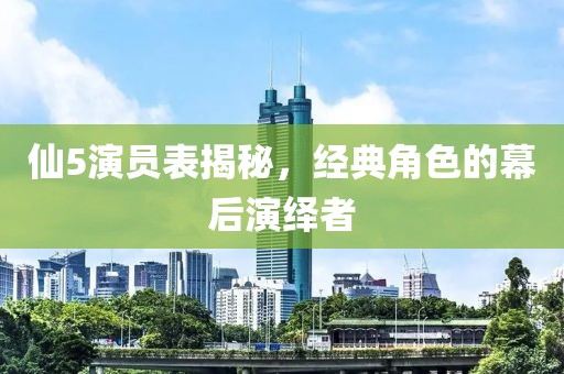 仙5演员表揭秘，经典角色的幕后演绎者