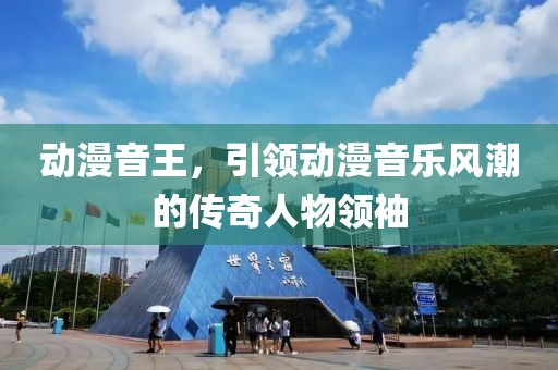 动漫音王，引领动漫音乐风潮的传奇人物领袖