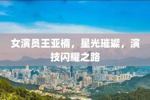 女演员王亚楠，星光璀璨，演技闪耀之路