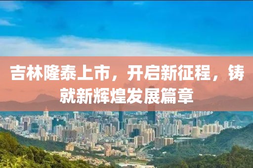 吉林隆泰上市，开启新征程，铸就新辉煌发展篇章