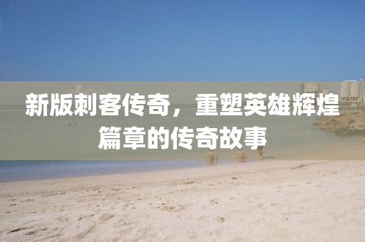 新版刺客传奇，重塑英雄辉煌篇章的传奇故事