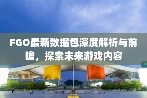 FGO最新数据包深度解析与前瞻，探索未来游戏内容