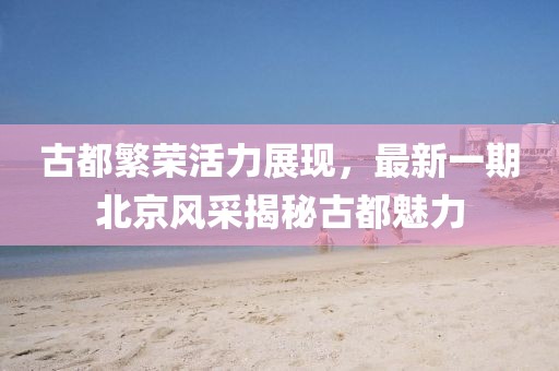 古都繁荣活力展现，最新一期北京风采揭秘古都魅力