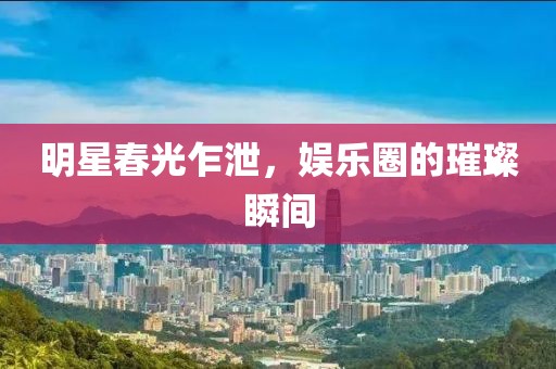 明星春光乍泄，娱乐圈的璀璨瞬间