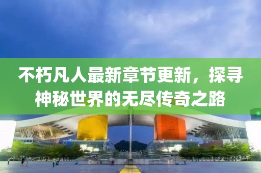 不朽凡人最新章节更新，探寻神秘世界的无尽传奇之路