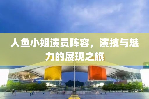 人鱼小姐演员阵容，演技与魅力的展现之旅
