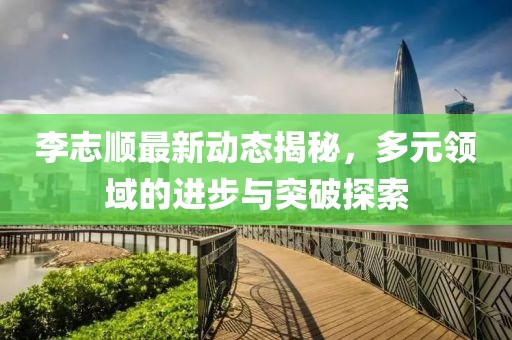 李志顺最新动态揭秘，多元领域的进步与突破探索
