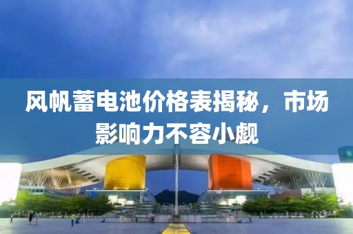 风帆蓄电池价格表揭秘，市场影响力不容小觑