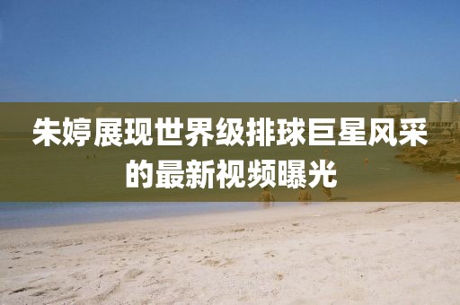 朱婷展现世界级排球巨星风采的最新视频曝光