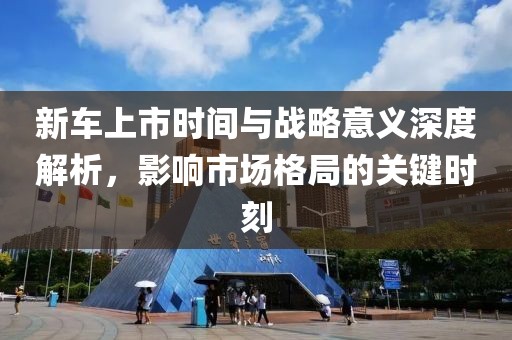新车上市时间与战略意义深度解析，影响市场格局的关键时刻