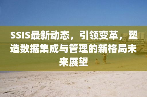 SSIS最新动态，引领变革，塑造数据集成与管理的新格局未来展望