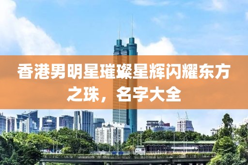 香港男明星璀璨星辉闪耀东方之珠，名字大全