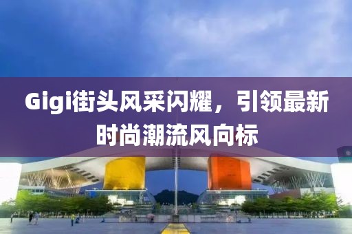 Gigi街头风采闪耀，引领最新时尚潮流风向标