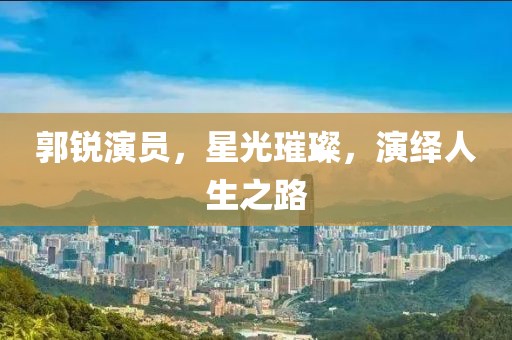 郭锐演员，星光璀璨，演绎人生之路