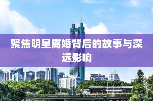 聚焦明星离婚背后的故事与深远影响