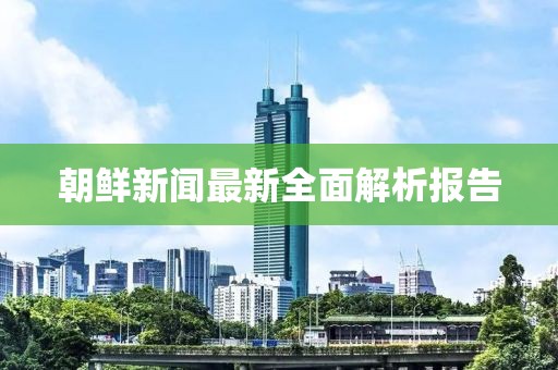 朝鲜新闻最新全面解析报告