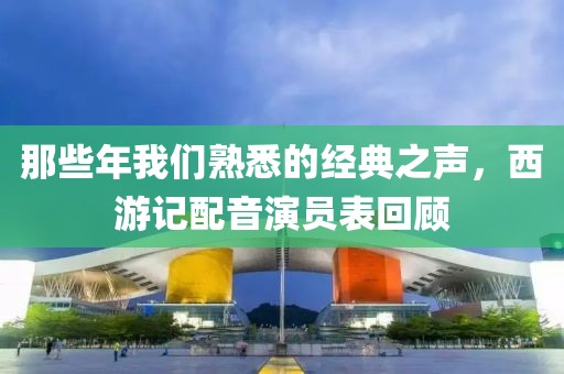 那些年我们熟悉的经典之声，西游记配音演员表回顾
