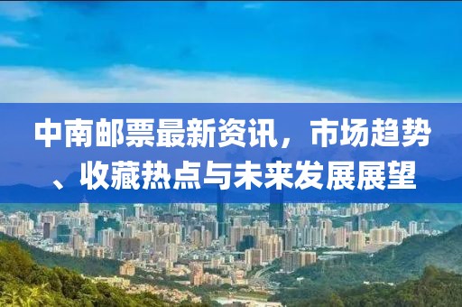 中南邮票最新资讯，市场趋势、收藏热点与未来发展展望