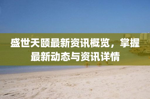 盛世天颐最新资讯概览，掌握最新动态与资讯详情