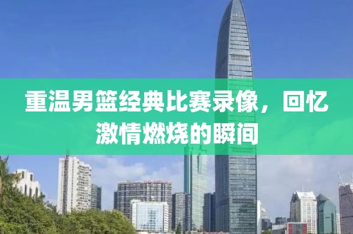 重温男篮经典比赛录像，回忆激情燃烧的瞬间