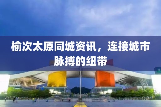 榆次太原同城资讯，连接城市脉搏的纽带