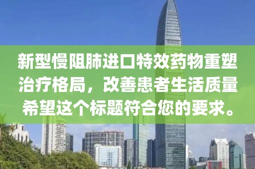 新型慢阻肺进口特效药物重塑治疗格局，改善患者生活质量希望这个标题符合您的要求。