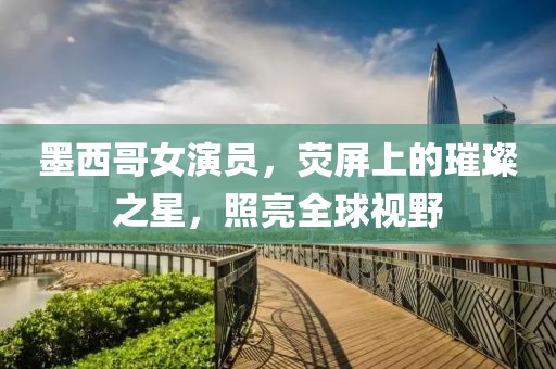 墨西哥女演员，荧屏上的璀璨之星，照亮全球视野