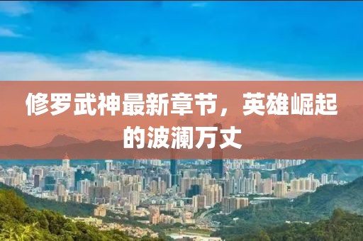 修罗武神最新章节，英雄崛起的波澜万丈