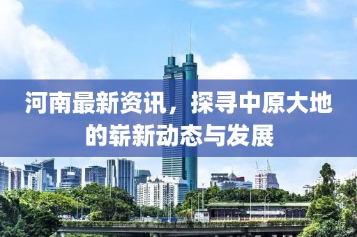 河南最新资讯，探寻中原大地的崭新动态与发展