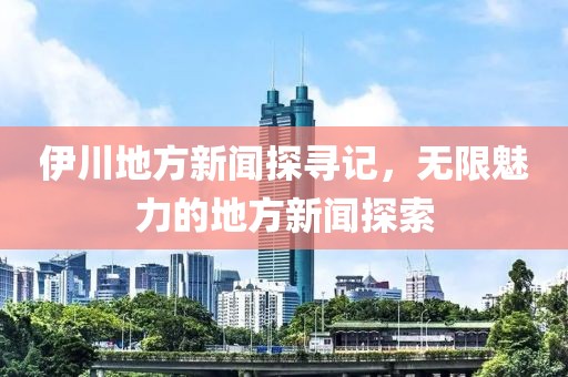 伊川地方新闻探寻记，无限魅力的地方新闻探索