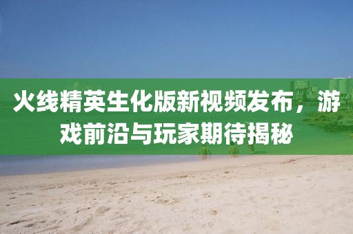 火线精英生化版新视频发布，游戏前沿与玩家期待揭秘