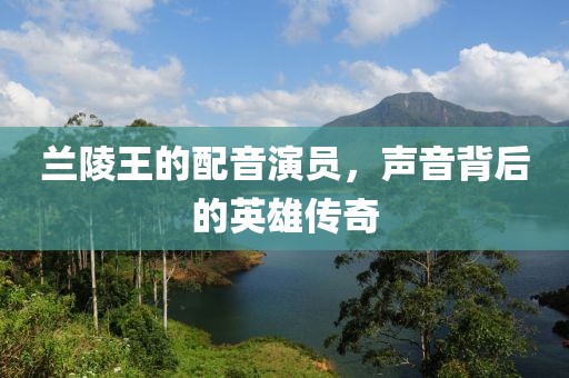 兰陵王的配音演员，声音背后的英雄传奇