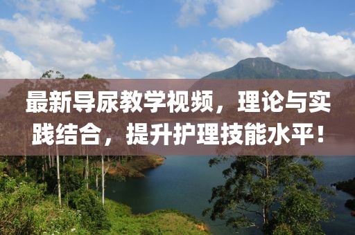 最新导尿教学视频，理论与实践结合，提升护理技能水平！