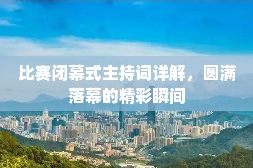 比赛闭幕式主持词详解，圆满落幕的精彩瞬间